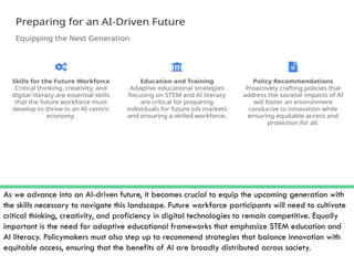As we advance into an AI-driven future, it becomes crucial to equip the upcoming generation with
the skills necessary to navigate this landscape. Future workforce participants will need to cultivate
critical thinking, creativity, and proficiency in digital technologies to remain competitive. Equally
important is the need for adaptive educational frameworks that emphasize STEM education and
AI literacy. Policymakers must also step up to recommend strategies that balance innovation with
equitable access, ensuring that the benefits of AI are broadly distributed across society.
 