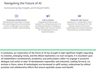 In conclusion, our exploration of the future of AI has brought to light significant insights regarding
its evolution, emerging trends, and the ethical implications we must navigate. It is incumbent upon
all stakeholders—professionals, academics, and policymakers alike—to engage in proactive
dialogue and action to steer AI development responsibly and inclusively. Looking forward, we
envision a future where AI technologies are harnessed to uplift society, underpinned by ethical
practices and collaborative efforts that ensure equitable access and benefit.
 