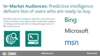 @PurnaVirji
In-Market Audiences: Predictive intelligence
delivers lists of users who are ready to buy
Bing Ads predictive intelligence identifies users who have
shown purchase intent signals within a particular category,
including searches and clicks on Bing and page views on
Microsoft services.
#SEJSummit @purnavirji
 
