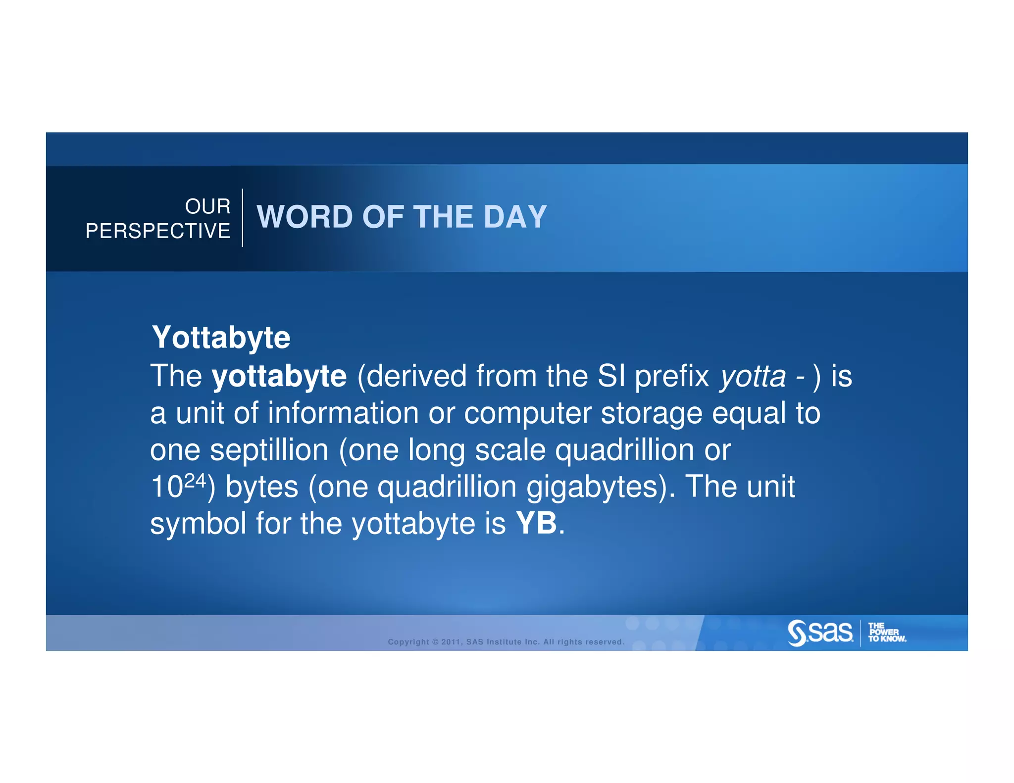 OUR
PERSPECTIVE
              WORD OF THE DAY


    Yottabyte
    The yottabyte (derived from the SI prefix yotta - ) is
    a unit of information or computer storage equal to
    one septillion (one long scale quadrillion or
    1024) bytes (one quadrillion gigabytes). The unit
    symbol for the yottabyte is YB.


                      Copyright © 2011, SAS Institute Inc. All rights reserved.
 