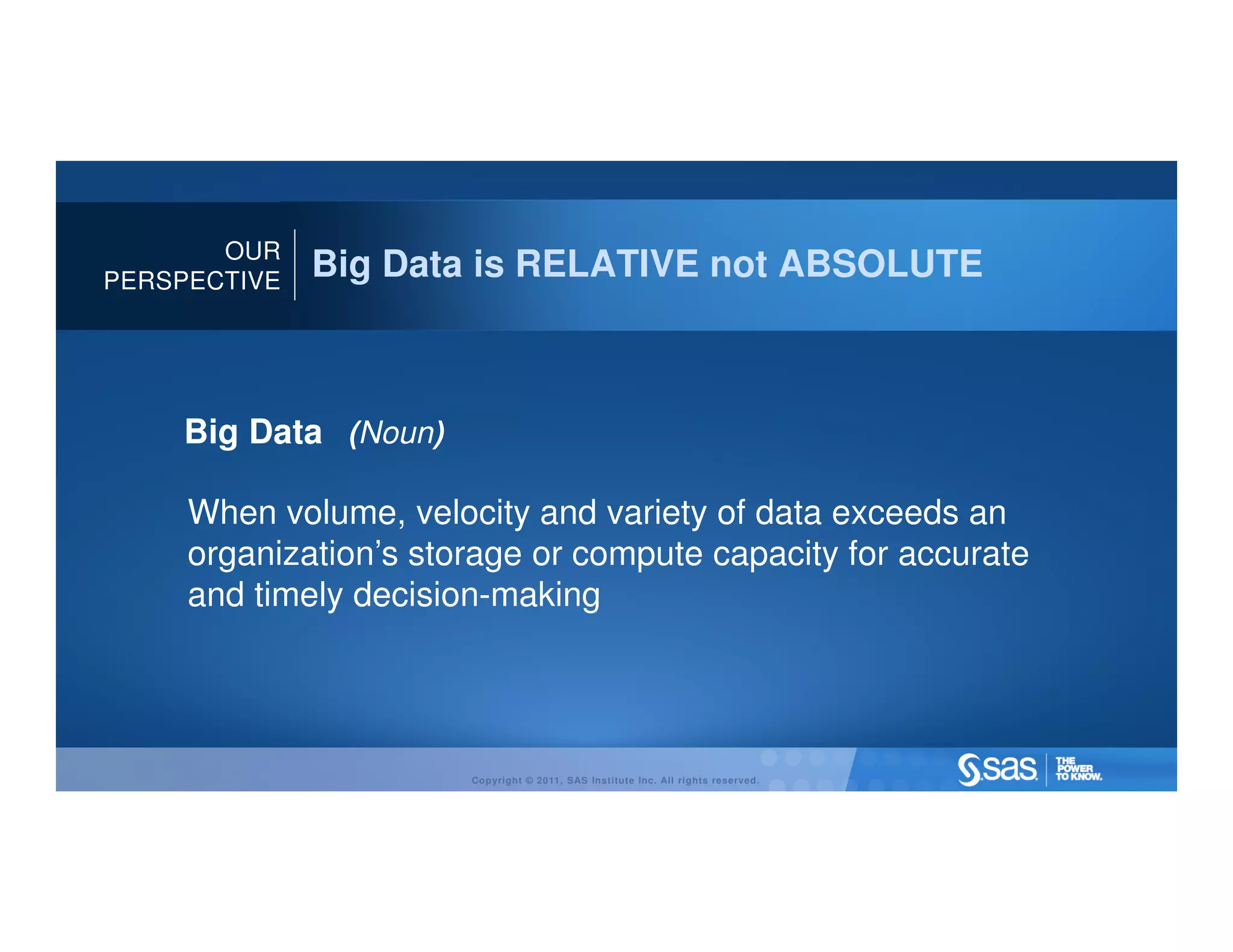 OUR
PERSPECTIVE
              Big Data is RELATIVE not ABSOLUTE



    Big Data (Noun)

     When volume, velocity and variety of data exceeds an
     organization’s storage or compute capacity for accurate
     and timely decision-making




                       Copyright © 2011, SAS Institute Inc. All rights reserved.
 