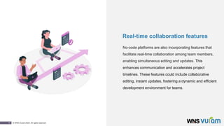 10 © WNS-Vuram 2023. All rights reserved.
Real-time collaboration features
No-code platforms are also incorporating features that
facilitate real-time collaboration among team members,
enabling simultaneous editing and updates. This
enhances communication and accelerates project
timelines. These features could include collaborative
editing, instant updates, fostering a dynamic and efficient
development environment for teams.
 