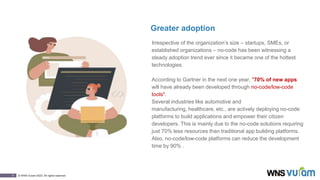 5 © WNS-Vuram 2023. All rights reserved.
Greater adoption
Irrespective of the organization’s size – startups, SMEs, or
established organizations – no-code has been witnessing a
steady adoption trend ever since it became one of the hottest
technologies.
According to Gartner in the next one year, "70% of new apps
will have already been developed through no-code/low-code
tools".
Several industries like automotive and
manufacturing, healthcare, etc., are actively deploying no-code
platforms to build applications and empower their citizen
developers. This is mainly due to the no-code solutions requiring
just 70% less resources than traditional app building platforms.
Also, no-code/low-code platforms can reduce the development
time by 90% .
 