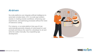 6 © WNS-Vuram 2023. All rights reserved.
AI-driven
No-code platforms can integrate artificial intelligence to
automate complex tasks. AI in no-code app builders
assists in creating smarter workflows, enhancing user
experiences, and optimizing processes without the need
of extensive coding.
For instance, a no-code platform that uses AI can
automatically generate snippets of code based on user
prompts and reduce the need for a developer to sit and
write the codes manually, thus expediting app
development.
 