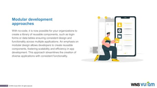 7 © WNS-Vuram 2023. All rights reserved.
Modular development
approaches
With no-code, it is now possible for your organizations to
create a library of reusable components, such as login
forms or data tables ensuring consistent design and
functionality across multiple applications. An emphasis on
modular design allows developers to create reusable
components, fostering scalability and efficiency in app
development. This approach streamlines the creation of
diverse applications with consistent functionality.
 