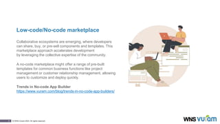 8 © WNS-Vuram 2023. All rights reserved.
Low-code/No-code marketplace
Collaborative ecosystems are emerging, where developers
can share, buy, or pre-sell components and templates. This
marketplace approach accelerates development
by leveraging the collective expertise of the community.
A no-code marketplace might offer a range of pre-built
templates for common business functions like project
management or customer relationship management, allowing
users to customize and deploy quickly.
Trends in No-code App Builder
https://www.vuram.com/blog/trends-in-no-code-app-builders/
 