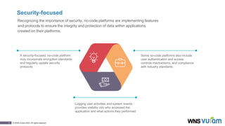 9 © WNS-Vuram 2023. All rights reserved.
Security-focused
Recognizing the importance of security, no-code platforms are implementing features
and protocols to ensure the integrity and protection of data within applications
created on their platforms.
Logging user activities and system events
provides visibility into who accessed the
application and what actions they performed
Some no-code platforms also include
user authentication and access
controls mechanisms, and compliance
with industry standards
A security-focused, no-code platform
may incorporate encryption standards
and regularly update security
protocols
 
