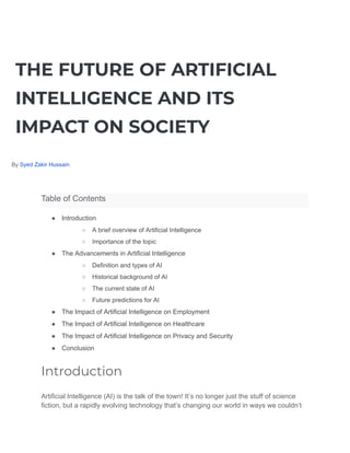THE FUTURE OF ARTIFICIAL
INTELLIGENCE AND ITS
IMPACT ON SOCIETY
By Syed Zakir Hussain
Table of Contents
● Introduction
○ A brief overview of Artificial Intelligence
○ Importance of the topic
● The Advancements in Artificial Intelligence
○ Definition and types of AI
○ Historical background of AI
○ The current state of AI
○ Future predictions for AI
● The Impact of Artificial Intelligence on Employment
● The Impact of Artificial Intelligence on Healthcare
● The Impact of Artificial Intelligence on Privacy and Security
● Conclusion
Introduction
Artificial Intelligence (AI) is the talk of the town! It’s no longer just the stuff of science
fiction, but a rapidly evolving technology that’s changing our world in ways we couldn’t
 