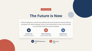 C O N C L U S I O N
The Future is Now
Artificial Intelligence is transforming healthcare by improving decision-making, efficiency,
and patient care. While challenges remain, AI has the potential to create more accessible
and sustainable healthcare systems worldwide.
Smarter Care
AI-enhanced decisions
Better Outcomes
Improved patient health
Global Access
Healthcare for all
Contact Us
innovation@healthcar
e.ai
Date
February 26,
2026
 