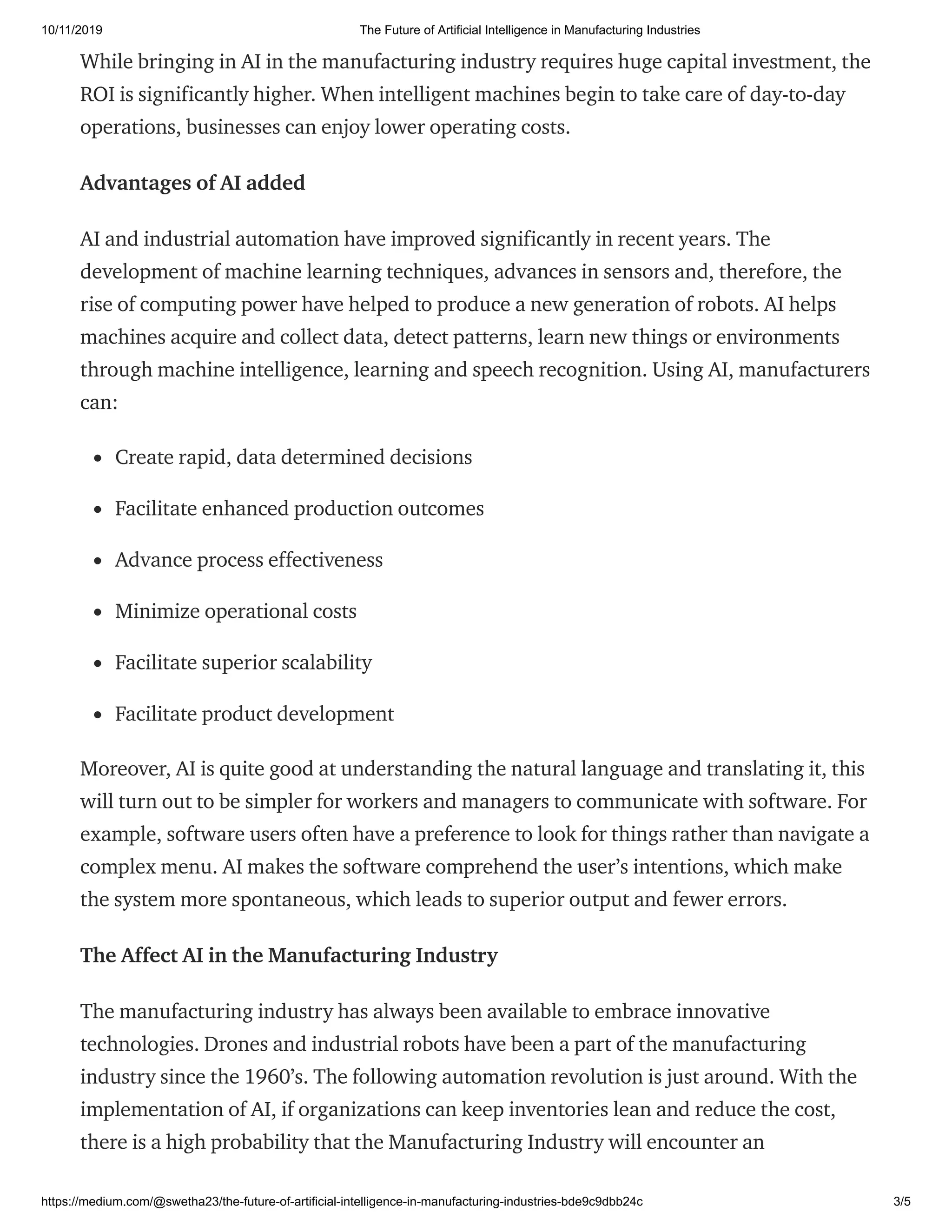 10/11/2019 The Future of Artificial Intelligence in Manufacturing Industries
https://medium.com/@swetha23/the-future-of-artificial-intelligence-in-manufacturing-industries-bde9c9dbb24c 3/5
While bringing in AI in the manufacturing industry requires huge capital investment, the
ROI is significantly higher. When intelligent machines begin to take care of day-to-day
operations, businesses can enjoy lower operating costs.
Advantages of AI added
AI and industrial automation have improved significantly in recent years. The
development of machine learning techniques, advances in sensors and, therefore, the
rise of computing power have helped to produce a new generation of robots. AI helps
machines acquire and collect data, detect patterns, learn new things or environments
through machine intelligence, learning and speech recognition. Using AI, manufacturers
can:
Create rapid, data determined decisions
Facilitate enhanced production outcomes
Advance process effectiveness
Minimize operational costs
Facilitate superior scalability
Facilitate product development
Moreover, AI is quite good at understanding the natural language and translating it, this
will turn out to be simpler for workers and managers to communicate with software. For
example, software users often have a preference to look for things rather than navigate a
complex menu. AI makes the software comprehend the user’s intentions, which make
the system more spontaneous, which leads to superior output and fewer errors.
The Affect AI in the Manufacturing Industry
The manufacturing industry has always been available to embrace innovative
technologies. Drones and industrial robots have been a part of the manufacturing
industry since the 1960’s. The following automation revolution is just around. With the
implementation of AI, if organizations can keep inventories lean and reduce the cost,
there is a high probability that the Manufacturing Industry will encounter an
 