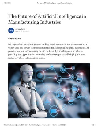 10/11/2019 The Future of Artificial Intelligence in Manufacturing Industries
https://medium.com/@swetha23/the-future-of-artificial-intelligence-in-manufacturing-industries-bde9c9dbb24c 1/5
The Future of Arti cial Intelligence in
Manufacturing Industries
usm systems
Oct 11 · 4 min read
Introduction:
For large industries such as gaming, banking, retail, commerce, and government. AI is
widely used and slow in the manufacturing sector, facilitating industrial automation. AI-
powered machines show an easy path to the future by providing some benefits —
providing new opportunities, increasing production capacity and bringing machine
technology closer to human interaction.
 