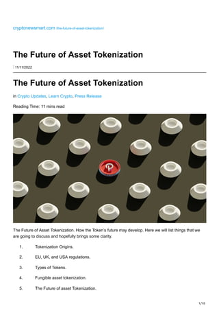 1/10
cryptonewsmart.com /the-future-of-asset-tokenization/
The Future of Asset Tokenization
⋮ 11/11/2022
The Future of Asset Tokenization
in Crypto Updates, Learn Crypto, Press Release
Reading Time: 11 mins read
The Future of Asset Tokenization. How the Token’s future may develop. Here we will list things that we
are going to discuss and hopefully brings some clarity.
1. Tokenization Origins.
2. EU, UK, and USA regulations.
3. Types of Tokens.
4. Fungible asset tokenization.
5. The Future of asset Tokenization.
 