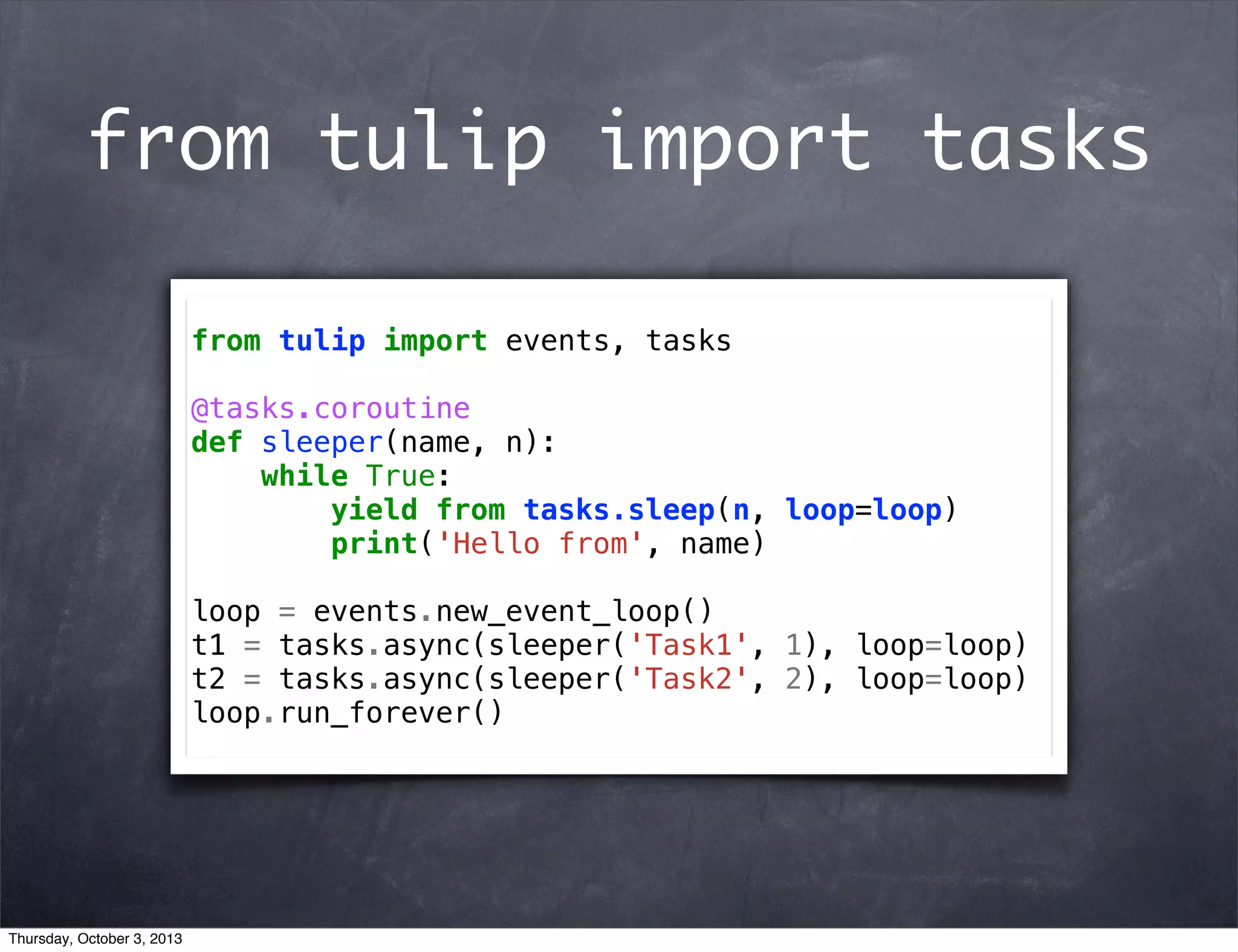 from tulip import tasks
from tulip import events, tasks
@tasks.coroutine
def sleeper(name, n):
while True:
yield from tasks.sleep(n, loop=loop)
print('Hello from', name)
loop = events.new_event_loop()
t1 = tasks.async(sleeper('Task1', 1), loop=loop)
t2 = tasks.async(sleeper('Task2', 2), loop=loop)
loop.run_forever()
Thursday, October 3, 2013
 
