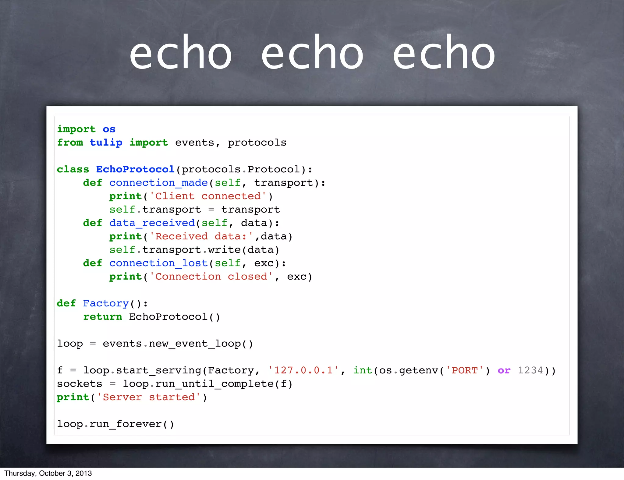 echo echo echo
import os
from tulip import events, protocols
class EchoProtocol(protocols.Protocol):
def connection_made(self, transport):
print('Client connected')
self.transport = transport
def data_received(self, data):
print('Received data:',data)
self.transport.write(data)
def connection_lost(self, exc):
print('Connection closed', exc)
def Factory():
return EchoProtocol()
loop = events.new_event_loop()
f = loop.start_serving(Factory, '127.0.0.1', int(os.getenv('PORT') or 1234))
sockets = loop.run_until_complete(f)
print('Server started')
loop.run_forever()
Thursday, October 3, 2013
 