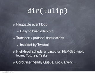 dir(tulip)
Pluggable event loop
Easy to build adapters
Transport / protocol abstractions
Inspired by Twisted
High-level scheduler based on PEP-380 (yield
from), Futures, Tasks
Coroutine friendly Queue, Lock, Event, ...
Thursday, October 3, 2013
 