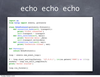 echo echo echo
import os
from tulip import events, protocols
class EchoProtocol(protocols.Protocol):
def connection_made(self, transport):
print('Client connected')
self.transport = transport
def data_received(self, data):
print('Received data:',data)
self.transport.write(data)
def connection_lost(self, exc):
print('Connection closed', exc)
def Factory():
return EchoProtocol()
loop = events.new_event_loop()
f = loop.start_serving(Factory, '127.0.0.1', int(os.getenv('PORT') or 1234))
sockets = loop.run_until_complete(f)
print('Server started')
loop.run_forever()
Thursday, October 3, 2013
 