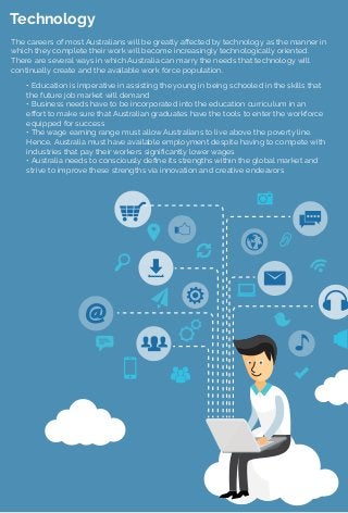 Technology
The careers of most Australians will be greatly aﬀected by technology as the manner in
which they complete their work will become increasingly technologically oriented.
There are several ways in which Australia can marry the needs that technology will
continually create and the available work force population.
• Education is imperative in assisting the young in being schooled in the skills that
the future job market will demand
• Business needs have to be incorporated into the education curriculum in an
eﬀort to make sure that Australian graduates have the tools to enter the workforce
equipped for success
• The wage earning range must allow Australians to live above the poverty line.
Hence, Australia must have available employment despite having to compete with
industries that pay their workers signiﬁcantly lower wages
• Australia needs to consciously deﬁne its strengths within the global market and
strive to improve these strengths via innovation and creative endeavors
 