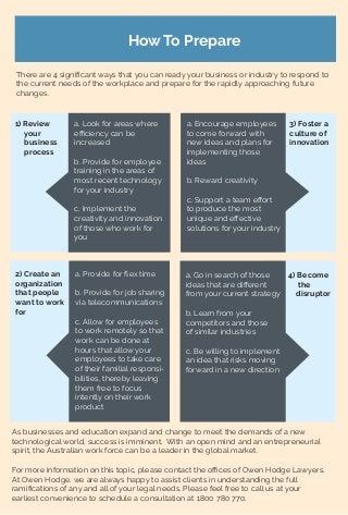 How To Prepare
There are 4 signiﬁcant ways that you can ready your business or industry to respond to
the current needs of the workplace and prepare for the rapidly approaching future
changes.
1) Review
your
business
process
a. Look for areas where
eﬃciency can be
increased
b. Provide for employee
training in the areas of
most recent technology
for your industry
c. Implement the
creativity and innovation
of those who work for
you
2) Create an
organization
that people
want to work
for
a. Provide for ﬂex time
b. Provide for job sharing
via telecommunications
c. Allow for employees
to work remotely so that
work can be done at
hours that allow your
employees to take care
of their familial responsi-
bilities, thereby leaving
them free to focus
intently on their work
product
3) Foster a
culture of
innovation
a. Encourage employees
to come forward with
new ideas and plans for
implementing those
ideas
b. Reward creativity
c. Support a team eﬀort
to produce the most
unique and eﬀective
solutions for your industry
4) Become
the
disruptor
a. Go in search of those
ideas that are diﬀerent
from your current strategy
b. Learn from your
competitors and those
of similar industries
c. Be willing to implement
an idea that risks moving
forward in a new direction
As businesses and education expand and change to meet the demands of a new
technological world, success is imminent. With an open mind and an entrepreneurial
spirit, the Australian work force can be a leader in the global market.
For more information on this topic, please contact the oﬃces of Owen Hodge Lawyers.
At Owen Hodge, we are always happy to assist clients in understanding the full
ramiﬁcations of any and all of your legal needs. Please feel free to call us at your
earliest convenience to schedule a consultation at 1800 780 770.
 