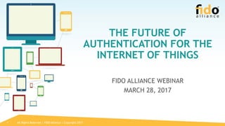 All Rights Reserved | FIDO Alliance | Copyright 20171
THE FUTURE OF
AUTHENTICATION FOR THE
INTERNET OF THINGS
FIDO ALLIANCE WEBINAR
MARCH 28, 2017
 