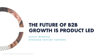 THE FUTURE OF B2B
GROWTH IS PRODUCT LED
A S H L E Y M I N O G U E
O P E N V I E W V E N T U R E P A R T N E R S
Proprietary and Confidential ©2018 OpenView Advisors, LLC. All Rights Reserved.
 
