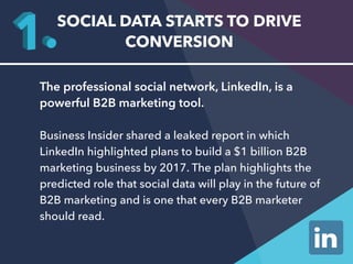 SOCIAL DATA STARTS TO DRIVE 
CONVERSION 
The professional social network, LinkedIn, is a 
powerful B2B marketing tool. 
Business Insider shared a leaked report in which 
LinkedIn highlighted plans to build a $1 billion B2B 
marketing business by 2017. The plan highlights the 
predicted role that social data will play in the future of 
B2B marketing and is one that every B2B marketer 
should read. 
 