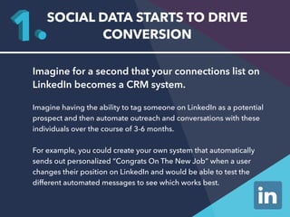 SOCIAL DATA STARTS TO DRIVE 
CONVERSION 
Imagine for a second that your connections list on 
LinkedIn becomes a CRM system. 
Imagine having the ability to tag someone on LinkedIn as a potential 
prospect and then automate outreach and conversations with these 
individuals over the course of 3-6 months. 
For example, you could create your own system that automatically 
sends out personalized “Congrats On The New Job” when a user 
changes their position on LinkedIn and would be able to test the 
different automated messages to see which works best. 
 