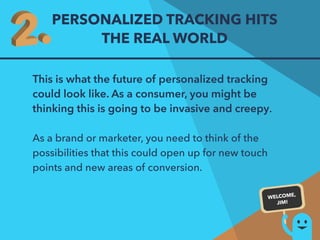 PERSONALIZED TRACKING HITS 
THE REAL WORLD 
This is what the future of personalized tracking 
could look like. As a consumer, you might be 
thinking this is going to be invasive and creepy. 
As a brand or marketer, you need to think of the 
possibilities that this could open up for new touch 
points and new areas of conversion. 
WELCOME, 
JIM! 
 