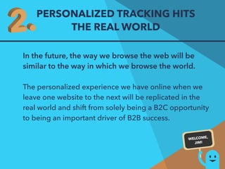 PERSONALIZED TRACKING HITS 
THE REAL WORLD 
In the future, the way we browse the web will be 
similar to the way in which we browse the world. 
The personalized experience we have online when we 
leave one website to the next will be replicated in the 
real world and shift from solely being a B2C opportunity 
to being an important driver of B2B success. 
WELCOME, 
JIM! 
 