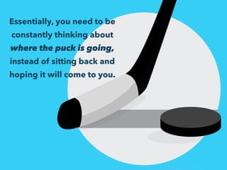 Essentially, you need to be 
constantly thinking about 
where the puck is going, 
instead of sitting back and 
hoping it will come to you. 
 