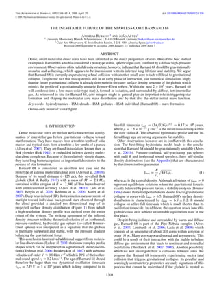 The Astrophysical Journal, 695:1308–1314, 2009 April 20                                                                             doi:10.1088/0004-637X/695/2/1308
C   2009. The American Astronomical Society. All rights reserved. Printed in the U.S.A.




                                         THE INEVITABLE FUTURE OF THE STARLESS CORE BARNARD 68
                                                                            Andreas Burkert1 and Joao Alves2
                                                                                                   ˜
                                  1   University Observatory Munich, Scheinerstrasse 1, D-81679 Munich, Germany; burkert@usm.uni-muenchen.de
                                             2 Calar Alto Observatory, C. Jes´ s Durb´ n Rem´ n, 2-2, E-4004 Almeria, Spain; jalves@caha.es
                                                                             u       a      o
                                                     Received 2008 September 8; accepted 2009 January 23; published 2009 April 7

                                                                      ABSTRACT
               Dense, small molecular cloud cores have been identiﬁed as the direct progenitors of stars. One of the best studied
               examples is Barnard 68 which is considered a prototype stable, spherical gas core, conﬁned by a diffuse high-pressure
               environment. Observations of its radial density structure, however, indicate that Barnard 68 should be gravitationally
               unstable and collapsing, which appears to be inconsistent with its inferred long lifetime and stability. We argue
               that Barnard 68 is currently experiencing a fatal collision with another small core which will lead to gravitational
               collapse. Despite the fact that this system is still in an early phase of interaction, our numerical simulations imply
               that the future gravitational collapse is already detectable in the outer surface density structure of the globule which
               mimics the proﬁle of a gravitationally unstable Bonnor–Ebert sphere. Within the next 2 × 105 years, Barnard 68
               will condense into a low-mass solar-type star(s), formed in isolation, and surrounded by diffuse, hot interstellar
               gas. As witnessed in situ for Barnard 68, core mergers might in general play an important role in triggering star
               formation and shaping the molecular core mass distribution and by that also the stellar initial mass function.
               Key words: hydrodynamics – ISM: clouds – ISM: globules – ISM: individual (Barnard 68) – stars: formation
               Online-only material: color ﬁgure



                                   1. INTRODUCTION                                               free-fall timescale τcoll = (3π/32Gρ)1/2 = 0.17 × 106 years,
                                                                                                 where ρ = 1.5 × 10−19 g cm−3 is the mean mass density within
   Dense molecular cores are the last well-characterized conﬁg-                                  the core radius R. The observed hydrostatic proﬁle and the in-
uration of interstellar gas before gravitational collapse toward                                 ferred large age are strong arguments for stability.
star formation. They have masses from a tenth to tenths of solar                                    Other observations however are in conﬂict with this conclu-
masses and typical sizes from a tenth to a few tenths of a parsec                                sion. The best-ﬁtting hydrostatic model leads to the conclu-
(Alves et al. 2007). They are found in isolation, known then as                                  sion that Barnard 68 should be gravitationally unstable (Alves
Bok globules (Bok 1948), or embedded in lower density molec-                                     et al. 2001b). Pressure-conﬁned, self-gravitating gas spheres
ular cloud complexes. Because of their relatively simple shapes,                                 with radii R and isothermal sound speeds cs have self-similar
they have long been recognized as important laboratories to the                                  density distributions (see the Appendix) that are characterized
process of star formation.                                                                       by the dimensionless parameter
   Barnard 68 is considered an excellent test case and the                                                                     R
prototype of a dense molecular cloud core (Alves et al. 2001b).                                                       ξmax =        4π Gρc ,                    (1)
Because of its small distance (∼125 pc), this so-called Bok                                                                    cs
globule (Bok & Reilly 1947) with a mass of M = 2.1 M ,                                           where ρc is the central density. Although all values of ξmax > 0
contained within a region of R = 12,500 AU has been observed                                     represent equilibrium solutions where the gravitational force is
with unprecedented accuracy (Alves et al. 2001b; Lada et al.                                     exactly balanced by pressure forces, a stability analyses (Bonnor
2003; Bergin et al. 2006; Redman et al. 2006; Maret et al.                                       1956) shows that small perturbations should lead to gravitational
2007). Deep near-infrared (IR) dust extinction measurements of                                   collapse in cores with ξmax > 6.5. Barnard 68’s surface density
starlight toward individual background stars observed through                                    distribution is characterized by ξmax = 6.9 ± 0.2. It should
the cloud provided a detailed two-dimensional map of its                                         collapse on a free-fall timescale which is much shorter than its
projected surface density distribution (Figure 1) from which                                     oscillation timescale. In addition, the question arises how this
a high-resolution density proﬁle was derived over the entire                                     globule could ever achieve an unstable equilibrium state in the
extent of the system. The striking agreement of the inferred                                     ﬁrst place.
density structure with the theoretical solution of an isothermal,                                   Despite being isolated and surrounded by warm and diffuse
pressure-conﬁned, hydrostatic gas sphere (so-called Bonnor–                                      gas, Barnard 68 is part of the Pipe Nebula complex (Alves
Ebert sphere) was interpreted as a signature that the globule                                    et al. 2007; Lombardi et al. 2006; Lada et al. 2008) which
is thermally supported and stable, with the pressure gradient                                    consists of an ensemble of about 200 cores within a region of
balancing the gravitational force.                                                               order 10 pc. Many cores appear distorted and asymmetric. This
   This conclusion has received additional support from molecu-                                  could be a result of their interaction with the highly turbulent
lar line observations (Lada et al. 2003) that show complex proﬁle                                diffuse gas environment that leads to nonlinear and nonradial
shapes which can be interpreted as signatures of stable oscilla-                                 oscillations (Broderick et al. 2007, 2009). Another possibility
tions (Redman et al. 2006; Broderick et al. 2007) with subsonic                                  which we will investigate here is collisions between cores. We
velocities of order V ≈ 0.04 km s−1 which is 20% of the isother-                                 propose that Barnard 68 is currently experiencing such a fatal
mal sound speed cs ≈ 0.2 km s−1 . The age of Barnard 68 should                                   collision that triggers gravitational collapse. Its peculiar and
therefore be larger than one dynamical oscillation timescale                                     seemingly contradictory properties are early signatures of this
τdyn = 2R/V = 3 × 106 years which is long compared to its                                        process that cannot be understood if the globule is treated as

                                                                                          1308
 