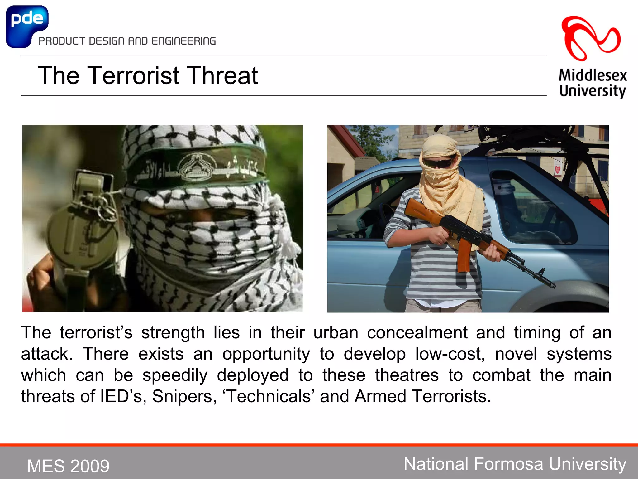 The Terrorist Threat The terrorist’s strength lies in their urban concealment and timing of an attack. The re exists an  opportunity to develop low-cost, novel systems which can be speedily deployed to these theatres to combat the main threats of IED’s, Snipers, ‘Technicals’ and Armed Terrorists. 