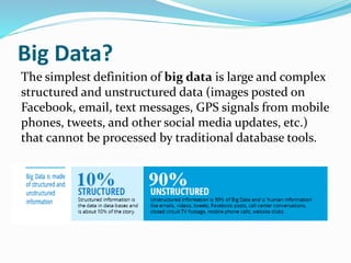 Big Data?
The simplest definition of big data is large and complex
structured and unstructured data (images posted on
Facebook, email, text messages, GPS signals from mobile
phones, tweets, and other social media updates, etc.)
that cannot be processed by traditional database tools.
 