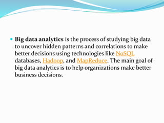  Big data analytics is the process of studying big data
to uncover hidden patterns and correlations to make
better decisions using technologies like NoSQL
databases, Hadoop, and MapReduce. The main goal of
big data analytics is to help organizations make better
business decisions.
 