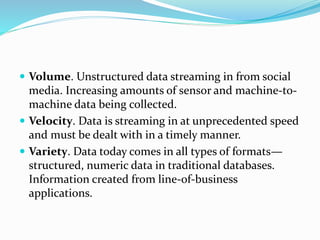  Volume. Unstructured data streaming in from social
media. Increasing amounts of sensor and machine-to-
machine data being collected.
 Velocity. Data is streaming in at unprecedented speed
and must be dealt with in a timely manner.
 Variety. Data today comes in all types of formats—
structured, numeric data in traditional databases.
Information created from line-of-business
applications.
 