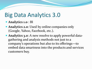 Big Data Analytics 3.0
 Analytics 1.0 : BI
 Analytics 2.0: Used by online companies only
(Google, Yahoo, Facebook, etc.).
 Analytics 3.0: A new resolve to apply powerful data-
gathering and analysis methods not just to a
company’s operations but also to its offerings—to
embed data smartness into the products and services
customers buy.
 