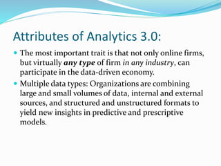 Attributes of Analytics 3.0:
 The most important trait is that not only online firms,
but virtually any type of firm in any industry, can
participate in the data-driven economy.
 Multiple data types: Organizations are combining
large and small volumes of data, internal and external
sources, and structured and unstructured formats to
yield new insights in predictive and prescriptive
models.
 