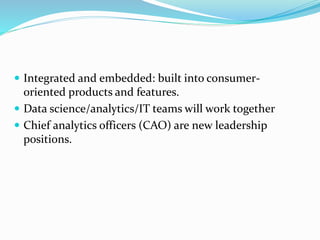  Integrated and embedded: built into consumer-
oriented products and features.
 Data science/analytics/IT teams will work together
 Chief analytics officers (CAO) are new leadership
positions.
 