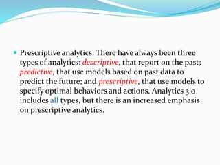  Prescriptive analytics: There have always been three
types of analytics: descriptive, that report on the past;
predictive, that use models based on past data to
predict the future; and prescriptive, that use models to
specify optimal behaviors and actions. Analytics 3.0
includes all types, but there is an increased emphasis
on prescriptive analytics.
 