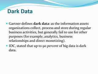 Dark Data
 Gartner defines dark data: as the information assets
organizations collect, process and store during regular
business activities, but generally fail to use for other
purposes (for example, analytics, business
relationships and direct monetizing).
 IDC, stated that up to 90 percent of big data is dark
data.
 