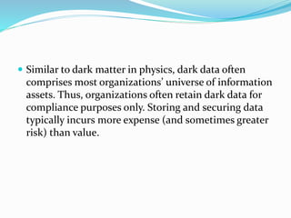  Similar to dark matter in physics, dark data often
comprises most organizations’ universe of information
assets. Thus, organizations often retain dark data for
compliance purposes only. Storing and securing data
typically incurs more expense (and sometimes greater
risk) than value.
 
