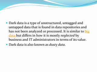  Dark data is a type of unstructured, untagged and
untapped data that is found in data repositories and
has not been analyzed or processed. It is similar to big
data but differs in how it is mostly neglected by
business and IT administrators in terms of its value.
 Dark data is also known as dusty data.
 
