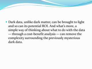  Dark data, unlike dark matter, can be brought to light
and so can its potential ROI. And what’s more, a
simple way of thinking about what to do with the data
–- through a cost-benefit analysis –- can remove the
complexity surrounding the previously mysterious
dark data.
 