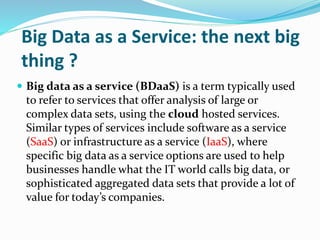 Big Data as a Service: the next big
thing ?
 Big data as a service (BDaaS) is a term typically used
to refer to services that offer analysis of large or
complex data sets, using the cloud hosted services.
Similar types of services include software as a service
(SaaS) or infrastructure as a service (IaaS), where
specific big data as a service options are used to help
businesses handle what the IT world calls big data, or
sophisticated aggregated data sets that provide a lot of
value for today’s companies.
 