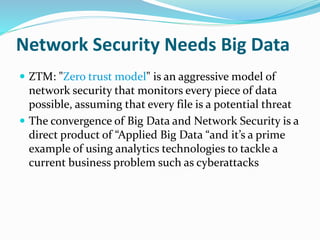 Network Security Needs Big Data
 ZTM: "Zero trust model" is an aggressive model of
network security that monitors every piece of data
possible, assuming that every file is a potential threat
 The convergence of Big Data and Network Security is a
direct product of “Applied Big Data “and it’s a prime
example of using analytics technologies to tackle a
current business problem such as cyberattacks
 