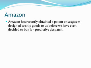 Amazon
 Amazon has recently obtained a patent on a system
designed to ship goods to us before we have even
decided to buy it – predictive despatch.
 