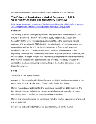 Aarkstore.com announces, a new market research report is available in its vast collection

The Future of Biosimilars - Market Forecasts to 2015,
Opportunity Analysis and Regulatory Pathways

http://www.aarkstore.com/reports/The-Future-of-Biosimilars-Market-Forecasts-to-
2015-Opportunity-Analysis-and-Regulatory-Pathways-107105.html

Summary:

The leading business intelligence provider, has released its latest research “The
Future of Biosimilars - Market Forecasts to 2015, Opportunity Analysis and
Regulatory Pathways”. The report provides insights on the biosimilars market
revenues and growth until 2015. Further, the distribution of revenues across key
geographies such as the US, the top five countries in Europe and Japan are
provided in the report. The report discusses the latest developments in the
regulatory landscape and the evolving biosimilars approval pathways in Europe, the
US and Japan. In-depth analysis into the individual segments of biosimilars market,
their market forecasts and potential are also provided. The study analyzes the
competitive landscape including benchmarking of the leading companies in the
biosimilars market.

Scope

The scope of this report includes:

Analysis on the regulations for biosimilars market in the leading geographies of the
world – the US, the UK, Germany, France, Italy, Spain, and Japan

Market forecasts and potential for the biosimilars market from 2008 to 2015. The
key biologics classes included are human growth hormones, granulocyte colony
stimulating factors, insulins, interferons and erythropoietins

Market characterization data for biosimilars including market size, market share and
market potential

Key drivers and restraints that have a significant impact on the market
 