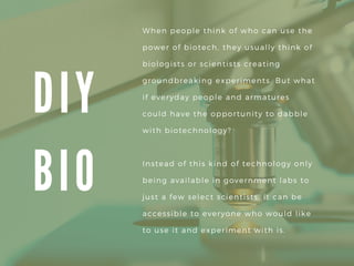 D I Y
B I O
When people think of who can use the
power of biotech, they usually think of
biologists or scientists creating
groundbreaking experiments. But what
if everyday people and armatures
could have the opportunity to dabble
with biotechnology?
Instead of this kind of technology only
being available in government labs to
just a few select scientists, it can be
accessible to everyone who would like
to use it and experiment with is.
 