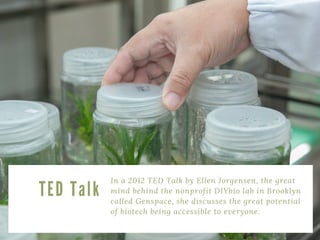 In a 2012 TED Talk by Ellen Jorgensen, the great
mind behind the nonprofit DIYbio lab in Brooklyn
called Genspace, she discusses the great potential
of biotech being accessible to everyone. 
T E D T a l k
 