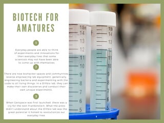 B I O T E C H F O R
A M A T U R E S
Everyday people are able to think
of experiments and innovations for
their everyday lives that some
scientists may not have been able
to come up with themselves.
There are now biohacker spaces and communities
reverse engineering lab equipment, genetically
engineering bacteria and experimenting with the
code to all living things. In a DIYbio lab, they can
make their own discoveries and conduct their
own unique experiments.
When Genspace was first launched, there was a
cry for the next Frankenstein. What the press
didn’t understand about the DIYbio lab was the
great potential it honed to revolutionize our
everyday lives.
1
2
3
 