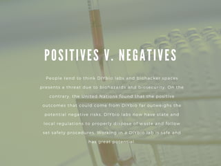 P O S I T I V E S V . N E G A T I V E S
People tend to think DIYbio labs and biohacker spaces
presents a threat due to biohazards and biosecurity. On the
contrary, the United Nations found that the positive
outcomes that could come from DIYbio far outweighs the
potential negative risks. DIYbio labs now have state and
local regulations to properly dispose of waste and follow
set safety procedures. Working in a DIYbio lab is safe and
has great potential.
 